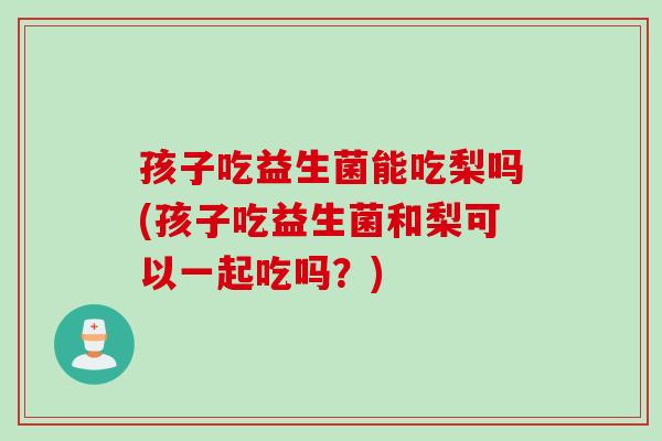 孩子吃益生菌能吃梨吗(孩子吃益生菌和梨可以一起吃吗？)