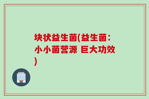 块状益生菌(益生菌:小小菌营源 巨大功效) 块状益生菌(益生菌:小小菌营源 巨大功效)
