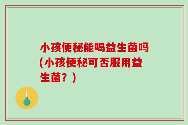 小孩便秘能喝益生菌吗(小孩便秘可否服用益生菌？)