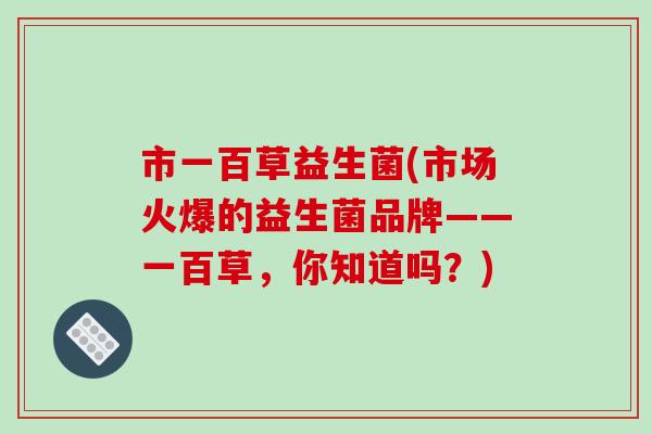 市一百草益生菌(市场火爆的益生菌品牌——一百草,你知道吗?) 市一百草益生菌(市场火爆的益生菌品牌——一百草,你知道吗?)