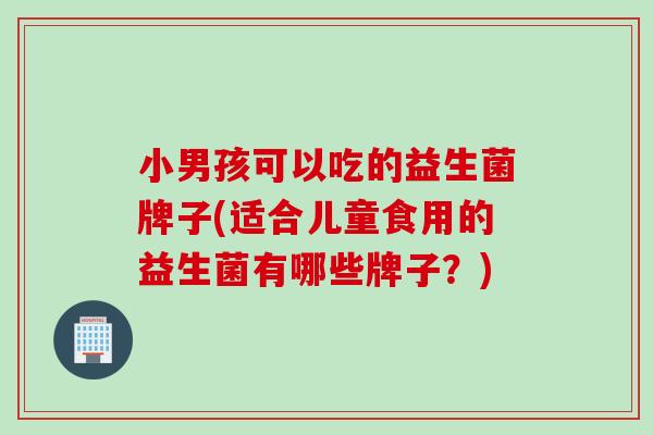 小男孩可以吃的益生菌牌子(适合儿童食用的益生菌有哪些牌子？)