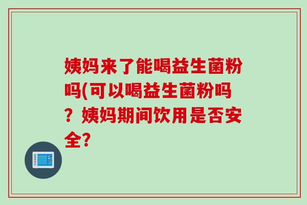 姨妈来了能喝益生菌粉吗(可以喝益生菌粉吗?姨妈期间饮用是否安全? 姨妈来了能喝益生菌粉吗(可以喝益生菌粉吗?姨妈期间饮用是否安全?