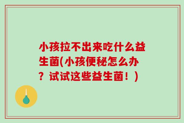 小孩拉不出来吃什么益生菌(小孩便秘怎么办？试试这些益生菌！)