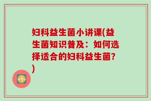 益生菌小讲课(益生菌知识普及:如何选择适合的益生菌?) 益生菌小讲课(益生菌知识普及:如何选择适合的益生菌?)