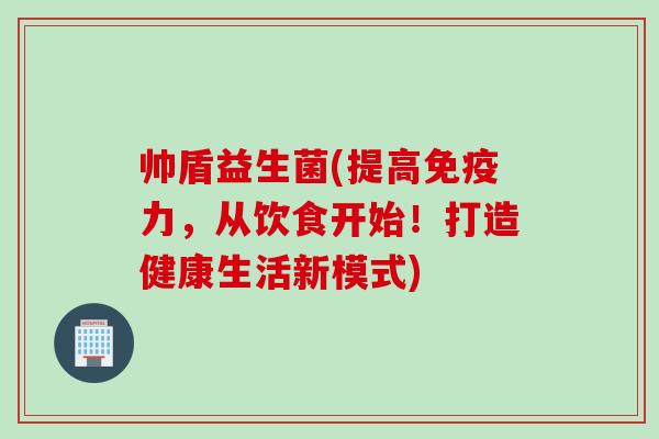 帅盾益生菌(提高力，从饮食开始！打造健康生活新模式)