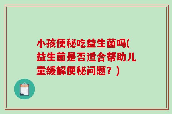小孩吃益生菌吗(益生菌是否适合帮助儿童缓解问题?) 小孩吃益生菌吗(益生菌是否适合帮助儿童缓解问题?)