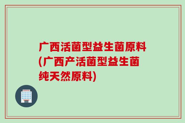 广西活菌型益生菌原料(广西产活菌型益生菌纯天然原料)