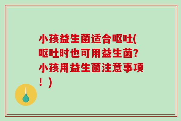 小孩益生菌适合呕吐(呕吐时也可用益生菌？小孩用益生菌注意事项！)