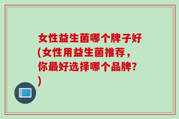 女性益生菌哪个牌子好(女性用益生菌推荐，你最好选择哪个品牌？)