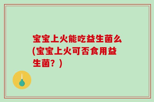 宝宝上火能吃益生菌么(宝宝上火可否食用益生菌？)