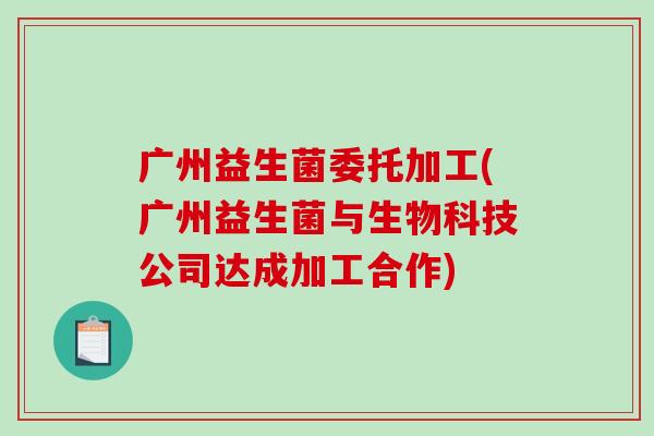 广州益生菌委托加工(广州益生菌与生物科技公司达成加工合作)