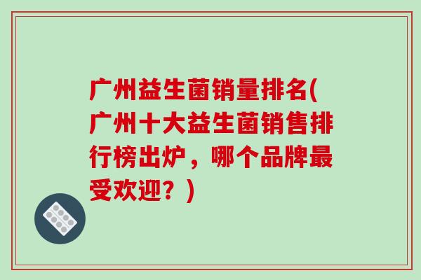 广州益生菌销量排名(广州十大益生菌销售排行榜出炉，哪个品牌最受欢迎？)