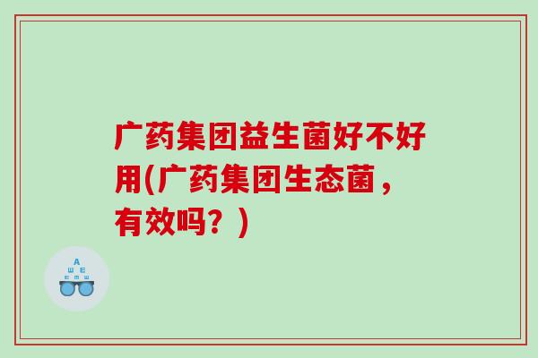 广药集团益生菌好不好用(广药集团生态菌，有效吗？)
