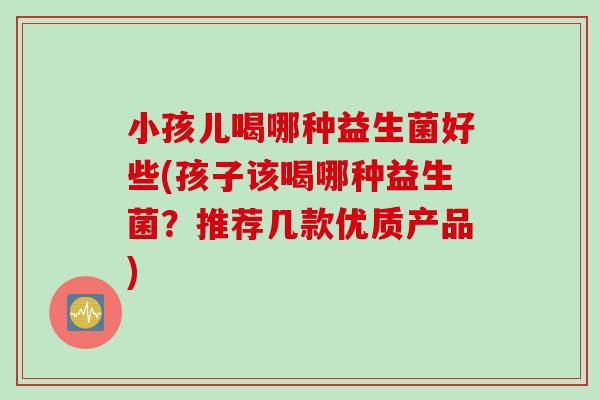 小孩儿喝哪种益生菌好些(孩子该喝哪种益生菌？推荐几款优质产品)