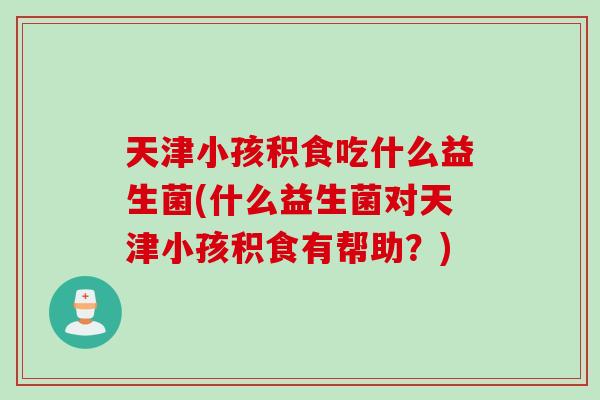 天津小孩积食吃什么益生菌(什么益生菌对天津小孩积食有帮助？)