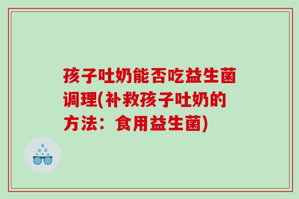 孩子吐奶能否吃益生菌调理(补救孩子吐奶的方法：食用益生菌)