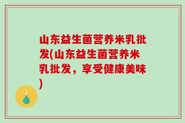 山东益生菌营养米乳批发(山东益生菌营养米乳批发，享受健康美味)