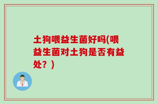 土狗喂益生菌好吗(喂益生菌对土狗是否有益处？)
