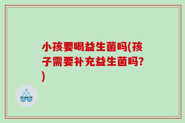 小孩要喝益生菌吗(孩子需要补充益生菌吗？)