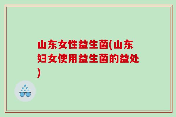 山东女性益生菌(山东妇女使用益生菌的益处)