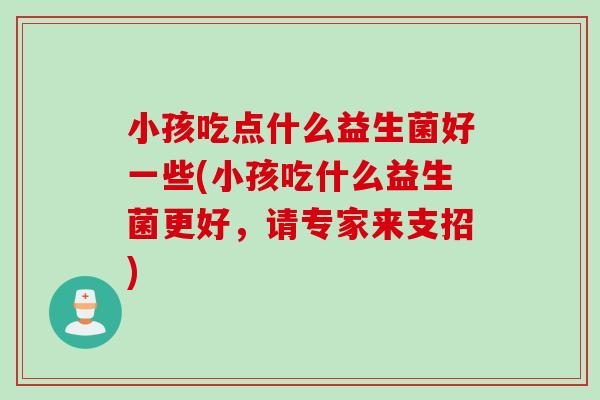 小孩吃点什么益生菌好一些(小孩吃什么益生菌更好，请专家来支招)