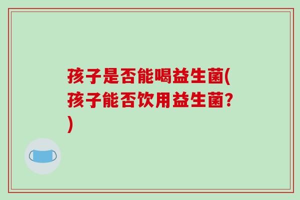 孩子是否能喝益生菌(孩子能否饮用益生菌？)
