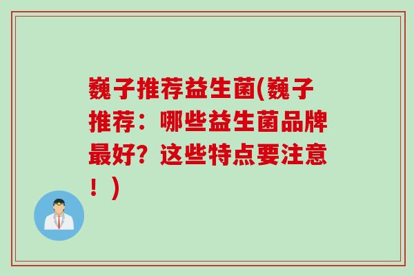 巍子推荐益生菌(巍子推荐：哪些益生菌品牌最好？这些特点要注意！)