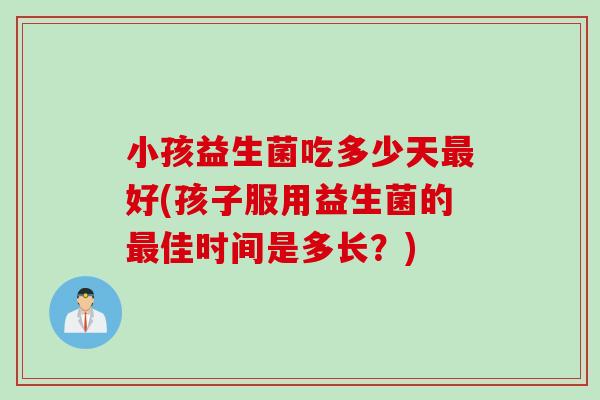 小孩益生菌吃多少天最好(孩子服用益生菌的最佳时间是多长？)