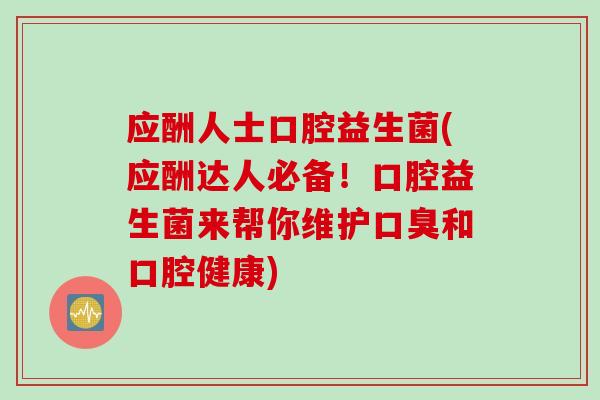 应酬人士口腔益生菌(应酬达人必备！口腔益生菌来帮你维护口臭和口腔健康)