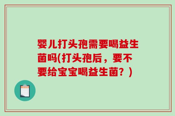 婴儿打头孢需要喝益生菌吗(打头孢后，要不要给宝宝喝益生菌？)