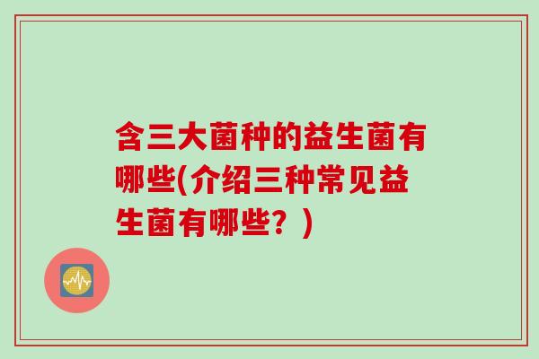 含三大菌种的益生菌有哪些(介绍三种常见益生菌有哪些？)