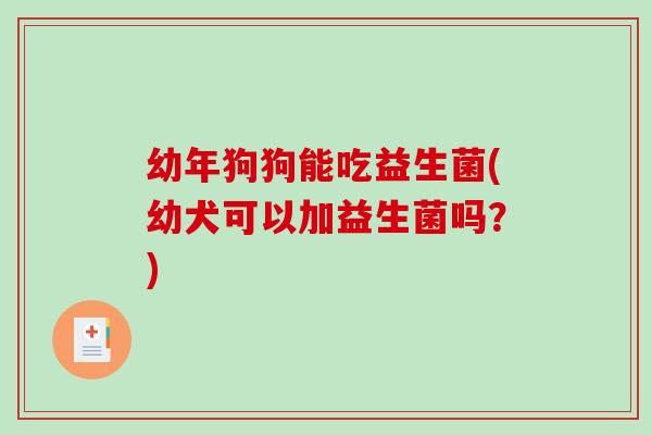 幼年狗狗能吃益生菌(幼犬可以加益生菌吗？)