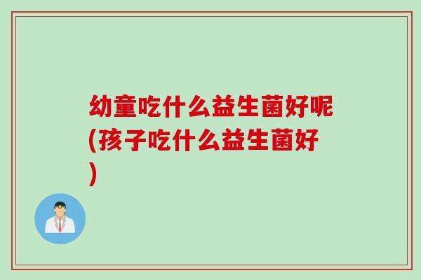 幼童吃什么益生菌好呢(孩子吃什么益生菌好)