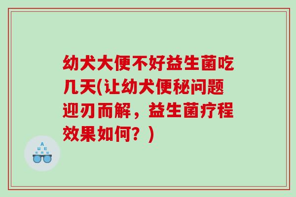 幼犬大便不好益生菌吃几天(让幼犬便秘问题迎刃而解，益生菌疗程效果如何？)
