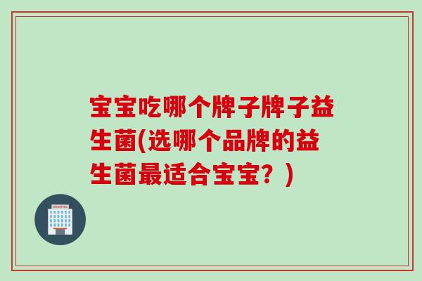 宝宝吃哪个牌子牌子益生菌(选哪个品牌的益生菌最适合宝宝？)