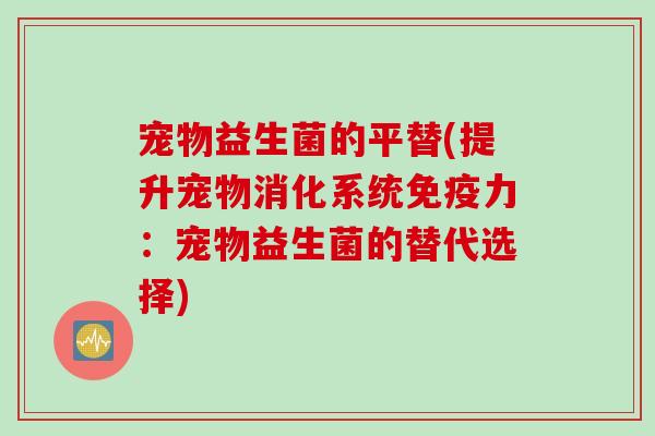 宠物益生菌的平替(提升宠物消化系统免疫力：宠物益生菌的替代选择)