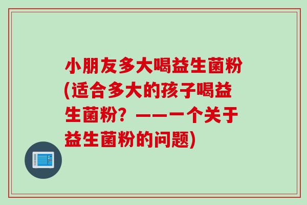 小朋友多大喝益生菌粉(适合多大的孩子喝益生菌粉？——一个关于益生菌粉的问题)