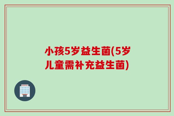 小孩5岁益生菌(5岁儿童需补充益生菌)