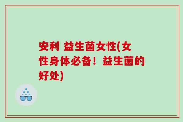 安利 益生菌女性(女性身体必备！益生菌的好处)