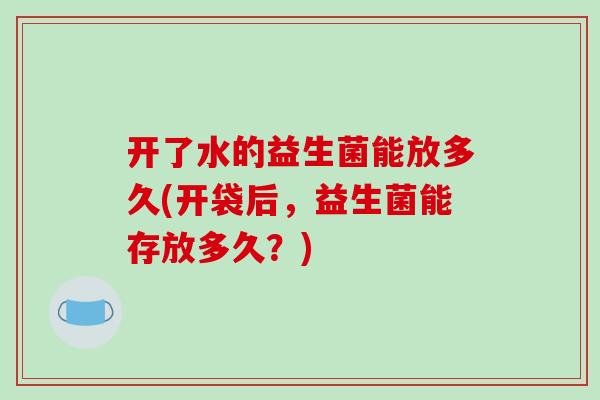开了水的益生菌能放多久(开袋后，益生菌能存放多久？)