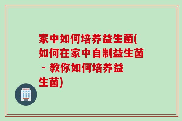 家中如何培养益生菌(如何在家中自制益生菌 - 教你如何培养益生菌)