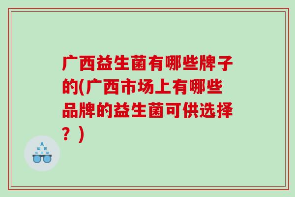 广西益生菌有哪些牌子的(广西市场上有哪些品牌的益生菌可供选择？)