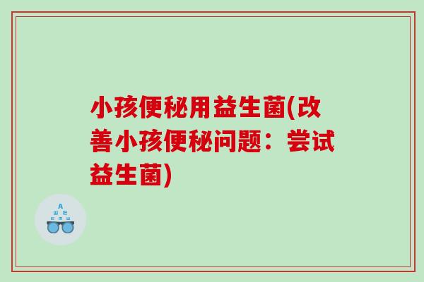 小孩便秘用益生菌(改善小孩便秘问题：尝试益生菌)