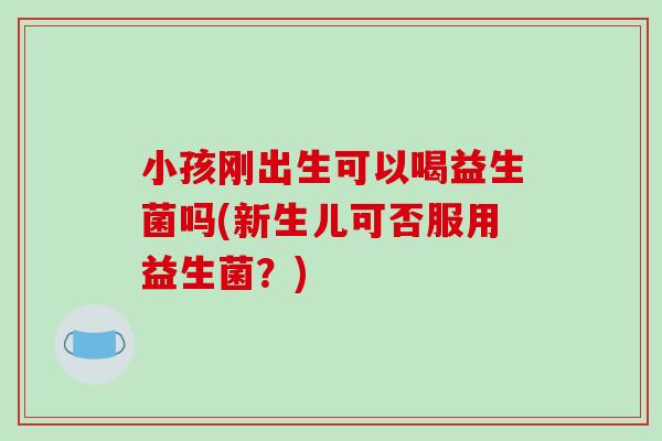 小孩刚出生可以喝益生菌吗(新生儿可否服用益生菌？)