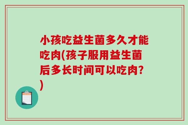 小孩吃益生菌多久才能吃肉(孩子服用益生菌后多长时间可以吃肉?) 小孩吃益生菌多久才能吃肉(孩子服用益生菌后多长时间可以吃肉?)