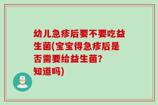 幼儿急疹后要不要吃益生菌(宝宝得急疹后是否需要给益生菌? 知道吗) 幼儿急疹后要不要吃益生菌(宝宝得急疹后是否需要给益生菌? 知道吗)