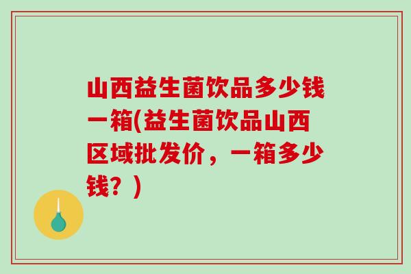 山西益生菌饮品多少钱一箱(益生菌饮品山西区域批发价，一箱多少钱？)