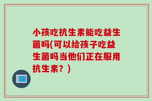 小孩吃抗生素能吃益生菌吗(可以给孩子吃益生菌吗当他们正在服用抗生素？)