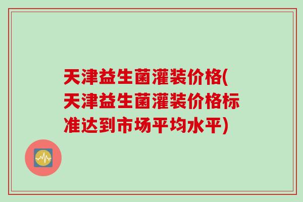 天津益生菌灌装价格(天津益生菌灌装价格标准达到市场平均水平)