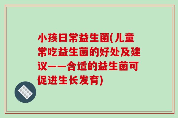 小孩日常益生菌(儿童常吃益生菌的好处及建议——合适的益生菌可促进生长发育)